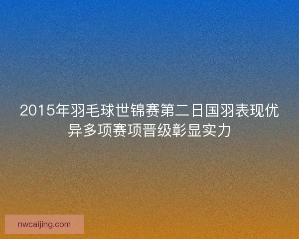2015年羽毛球世锦赛第二日国羽表现优异多项赛项晋级彰显实力