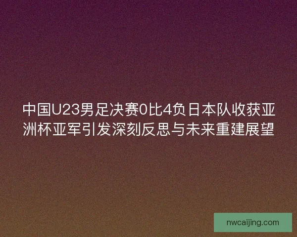 中国U23男足决赛0比4负日本队收获亚洲杯亚军引发深刻反思与未来重建展望