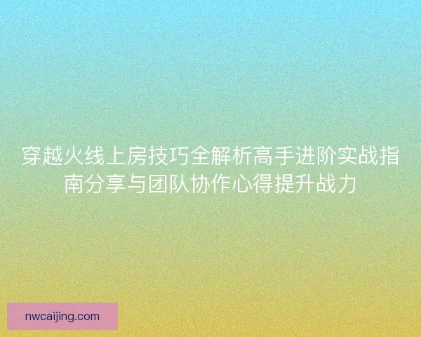 穿越火线上房技巧全解析高手进阶实战指南分享与团队协作心得提升战力
