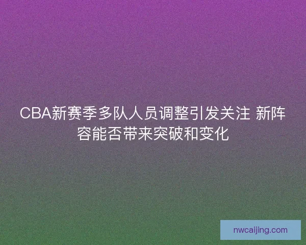 CBA新赛季多队人员调整引发关注 新阵容能否带来突破和变化