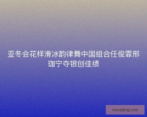 亚冬会花样滑冰韵律舞中国组合任俊霏邢珈宁夺银创佳绩 亚冬会花样滑冰韵律舞中国组合任俊霏邢珈宁夺银创佳绩