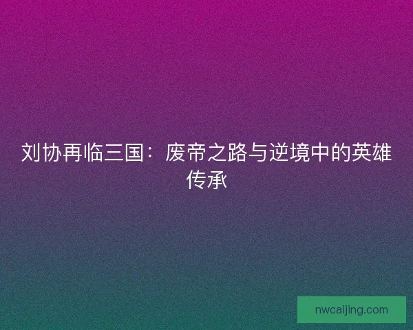 刘协再临三国:废帝之路与逆境中的英雄传承 刘协再临三国:废帝之路与逆境中的英雄传承