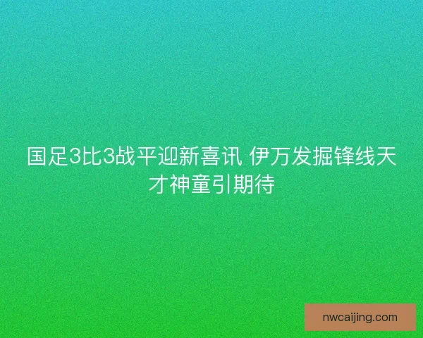 国足3比3战平迎新喜讯 伊万发掘锋线天才神童引期待 国足3比3战平迎新喜讯 伊万发掘锋线天才神童引期待