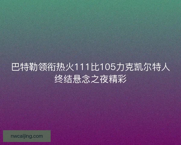 巴特勒领衔热火111比105力克凯尔特人终结悬念之夜精彩