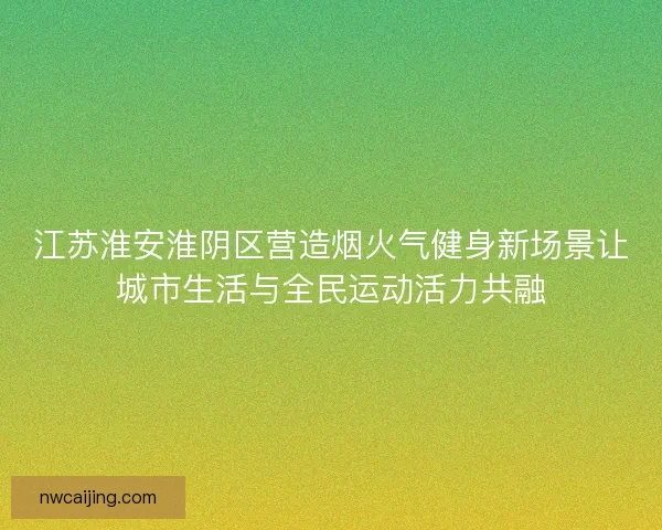 江苏淮安淮阴区营造烟火气健身新场景让城市生活与全民运动活力共融 江苏淮安淮阴区营造烟火气健身新场景让城市生活与全民运动活力共融