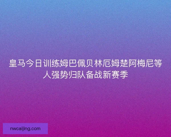 皇马今日训练姆巴佩贝林厄姆楚阿梅尼等人强势归队备战新赛季