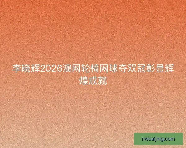 李晓辉2026澳网轮椅网球夺双冠彰显辉煌成就