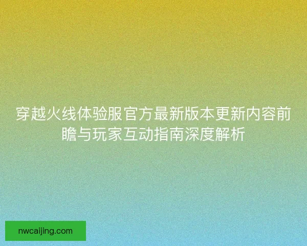 穿越火线体验服官方最新版本更新内容前瞻与玩家互动指南深度解析