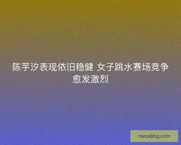陈芋汐表现依旧稳健 女子跳水赛场竞争愈发激烈