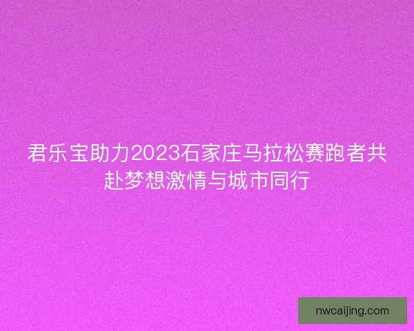 君乐宝助力2023石家庄马拉松赛跑者共赴梦想激情与城市同行