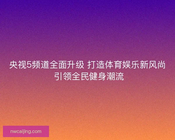 央视5频道全面升级 打造体育娱乐新风尚 引领全民健身潮流