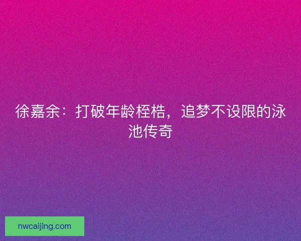徐嘉余：打破年龄桎梏，追梦不设限的泳池传奇
