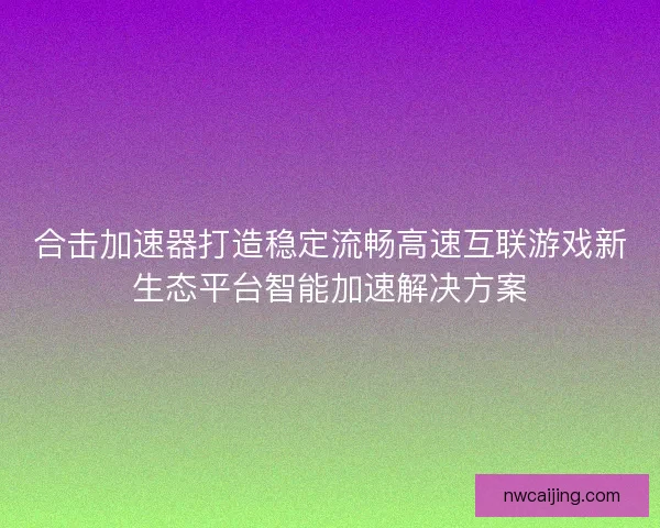 合击加速器打造稳定流畅高速互联游戏新生态平台智能加速解决方案 合击加速器打造稳定流畅高速互联游戏新生态平台智能加速解决方案