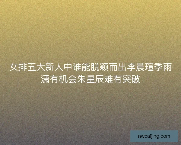 女排五大新人中谁能脱颖而出李晨瑄季雨潇有机会朱星辰难有突破
