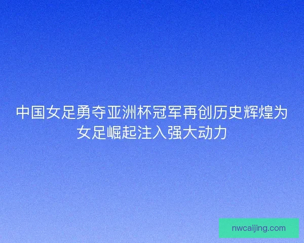 中国女足勇夺亚洲杯冠军再创历史辉煌为女足崛起注入强大动力 中国女足勇夺亚洲杯冠军再创历史辉煌为女足崛起注入强大动力
