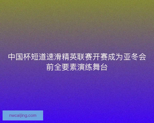 中国杯短道速滑精英联赛开赛成为亚冬会前全要素演练舞台 中国杯短道速滑精英联赛开赛成为亚冬会前全要素演练舞台