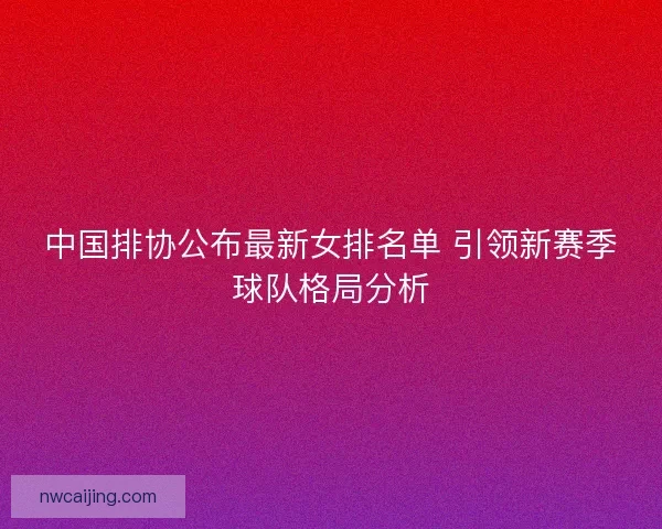 中国排协公布最新女排名单 引领新赛季球队格局分析 中国排协公布最新女排名单 引领新赛季球队格局分析