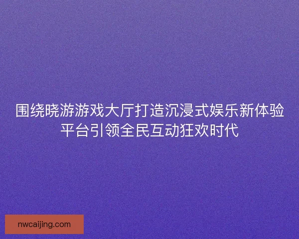 围绕晓游游戏大厅打造沉浸式娱乐新体验平台引领全民互动狂欢时代