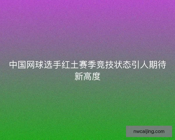 中国网球选手红土赛季竞技状态引人期待新高度 中国网球选手红土赛季竞技状态引人期待新高度