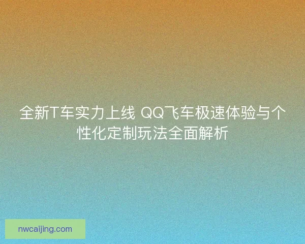 全新T车实力上线 QQ飞车极速体验与个性化定制玩法全面解析