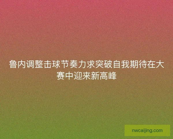 鲁内调整击球节奏力求突破自我期待在大赛中迎来新高峰 鲁内调整击球节奏力求突破自我期待在大赛中迎来新高峰