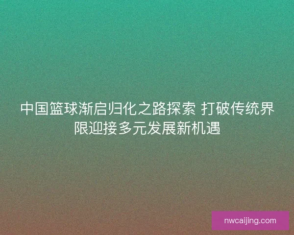 中国篮球渐启归化之路探索 打破传统界限迎接多元发展新机遇 中国篮球渐启归化之路探索 打破传统界限迎接多元发展新机遇